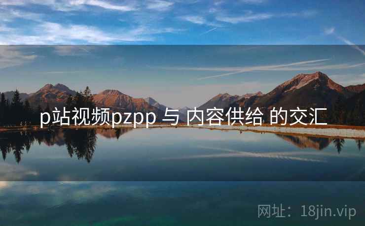 p站视频pzpp 与 内容供给 的交汇