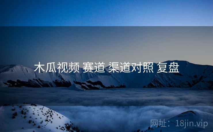 木瓜视频 赛道 渠道对照 复盘