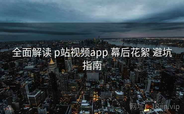 全面解读 p站视频app 幕后花絮 避坑指南