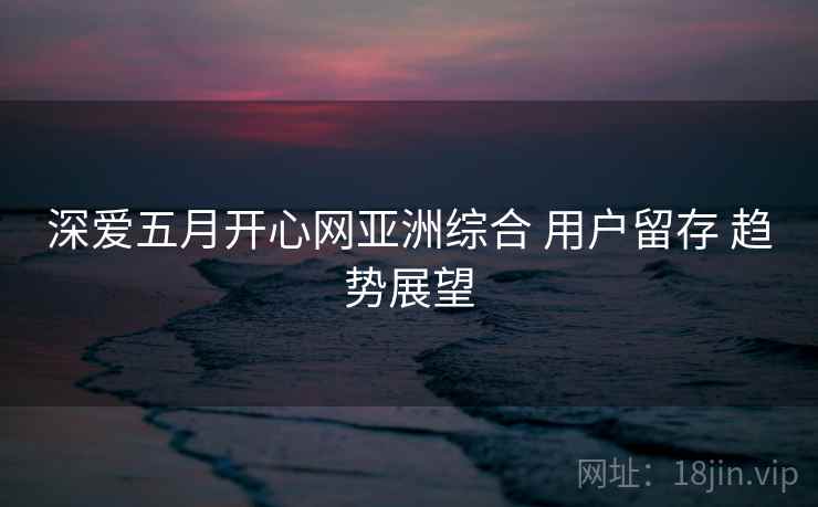 深爱五月开心网亚洲综合 用户留存 趋势展望